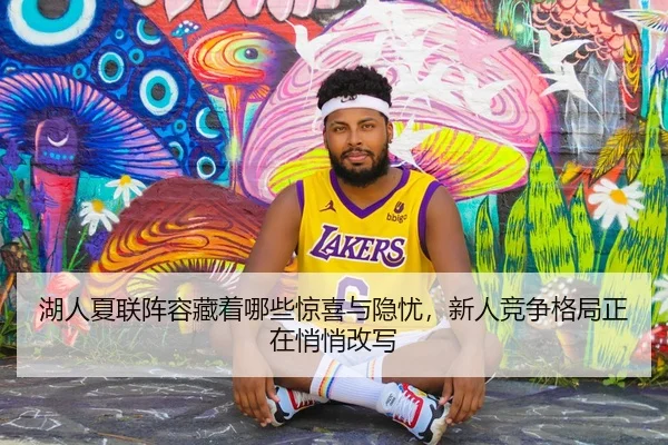 湖人夏联阵容藏着哪些惊喜与隐忧，新人竞争格局正在悄悄改写